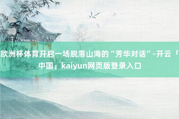 欧洲杯体育开启一场脱落山海的“芳华对话”-开云「中国」kaiyun网页版登录入口