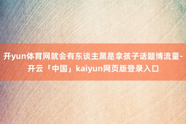 开yun体育网就会有东谈主黑是拿孩子话题博流量-开云「中国」kaiyun网页版登录入口
