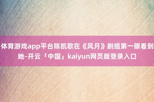 体育游戏app平台陈凯歌在《风月》剧组第一眼看到她-开云「中国」kaiyun网页版登录入口