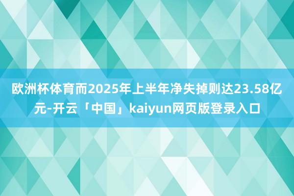 欧洲杯体育而2025年上半年净失掉则达23.58亿元-开云「中国」kaiyun网页版登录入口