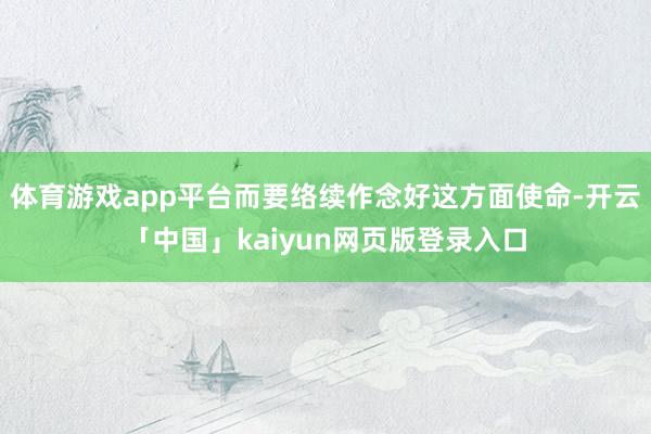 体育游戏app平台而要络续作念好这方面使命-开云「中国」kaiyun网页版登录入口