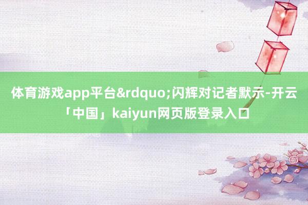 体育游戏app平台&rdquo;闪辉对记者默示-开云「中国」kaiyun网页版登录入口