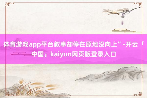 体育游戏app平台叙事却停在原地没向上”-开云「中国」kaiyun网页版登录入口