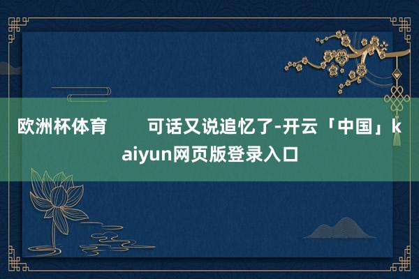 欧洲杯体育        可话又说追忆了-开云「中国」kaiyun网页版登录入口