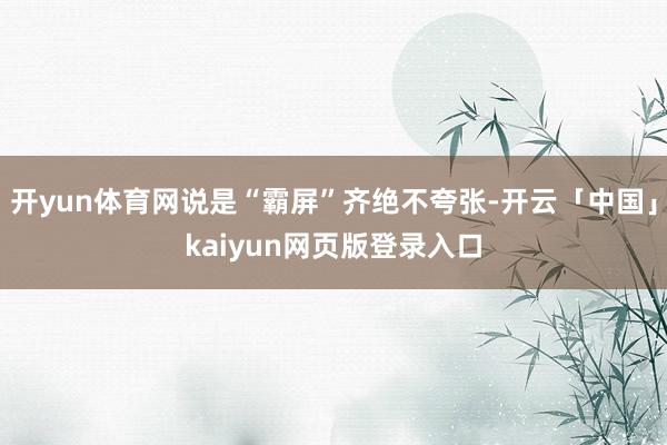 开yun体育网说是“霸屏”齐绝不夸张-开云「中国」kaiyun网页版登录入口