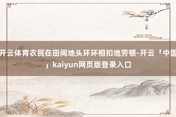 开云体育农民在田间地头环环相扣地劳顿-开云「中国」kaiyun网页版登录入口