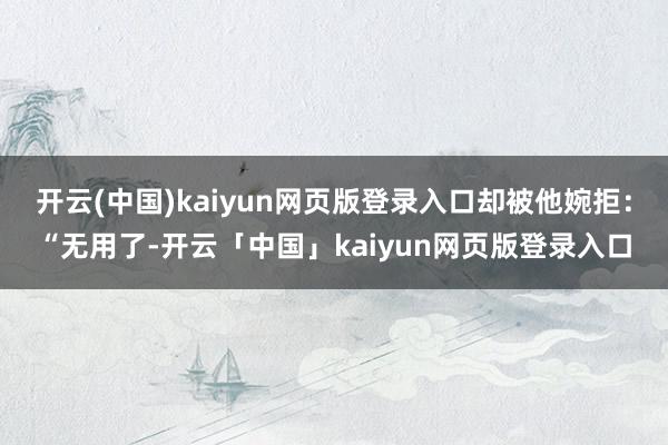 开云(中国)kaiyun网页版登录入口却被他婉拒：“无用了-开云「中国」kaiyun网页版登录入口