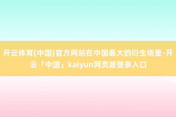 开云体育(中国)官方网站在中国最大的衍生场里-开云「中国」kaiyun网页版登录入口
