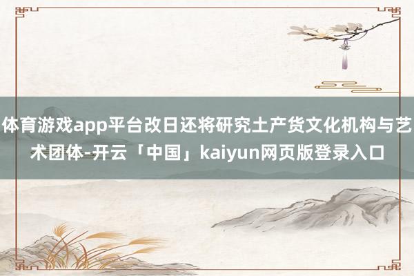 体育游戏app平台改日还将研究土产货文化机构与艺术团体-开云「中国」kaiyun网页版登录入口