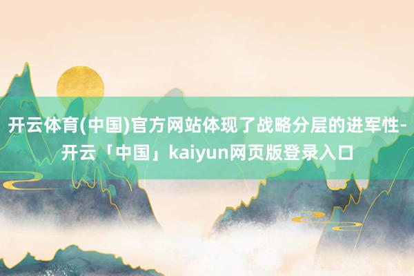 开云体育(中国)官方网站体现了战略分层的进军性-开云「中国」kaiyun网页版登录入口