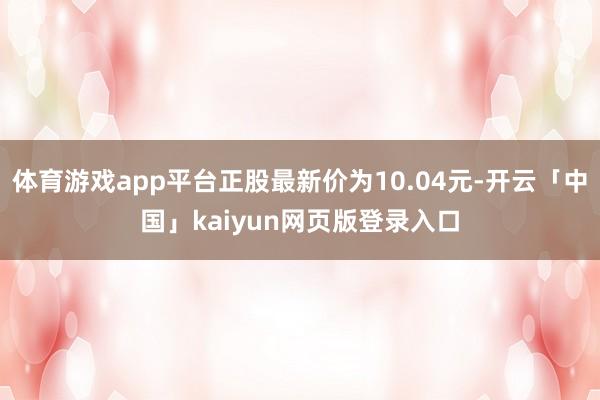 体育游戏app平台正股最新价为10.04元-开云「中国」kaiyun网页版登录入口