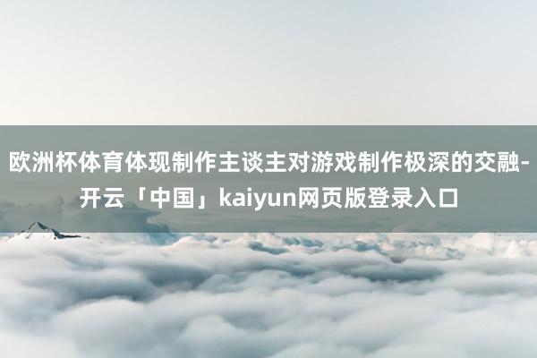 欧洲杯体育体现制作主谈主对游戏制作极深的交融-开云「中国」kaiyun网页版登录入口
