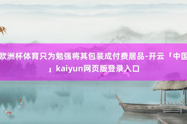 欧洲杯体育只为勉强将其包装成付费居品-开云「中国」kaiyun网页版登录入口