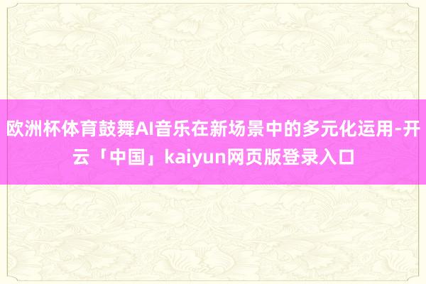 欧洲杯体育鼓舞AI音乐在新场景中的多元化运用-开云「中国」kaiyun网页版登录入口