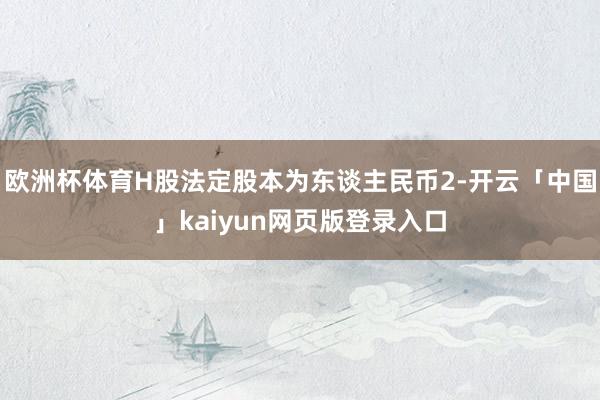欧洲杯体育H股法定股本为东谈主民币2-开云「中国」kaiyun网页版登录入口