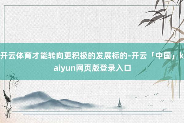 开云体育才能转向更积极的发展标的-开云「中国」kaiyun网页版登录入口