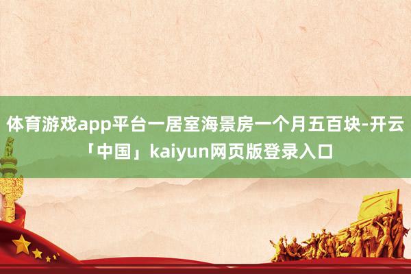 体育游戏app平台一居室海景房一个月五百块-开云「中国」kaiyun网页版登录入口