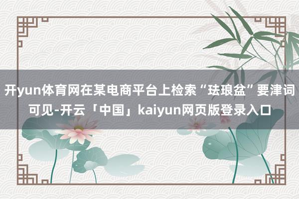 开yun体育网在某电商平台上检索“珐琅盆”要津词可见-开云「中国」kaiyun网页版登录入口