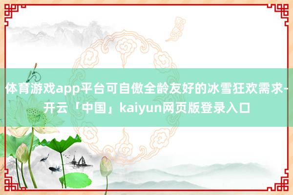 体育游戏app平台可自傲全龄友好的冰雪狂欢需求-开云「中国」kaiyun网页版登录入口