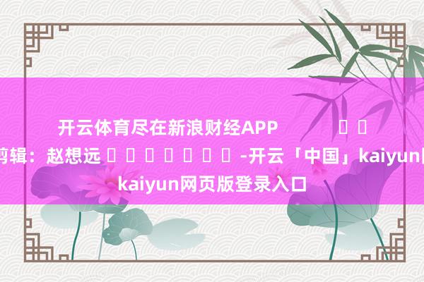 开云体育尽在新浪财经APP            						背负剪辑：赵想远 							-开云「中国」kaiyun网页版登录入口
