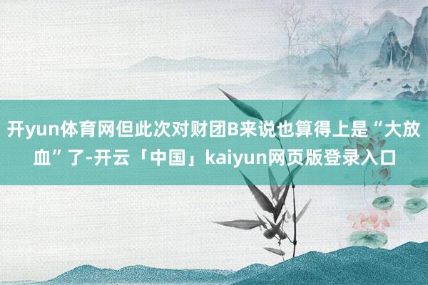 开yun体育网但此次对财团B来说也算得上是“大放血”了-开云「中国」kaiyun网页版登录入口