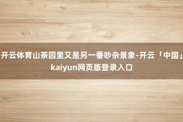 开云体育山茶园里又是另一番吵杂景象-开云「中国」kaiyun网页版登录入口