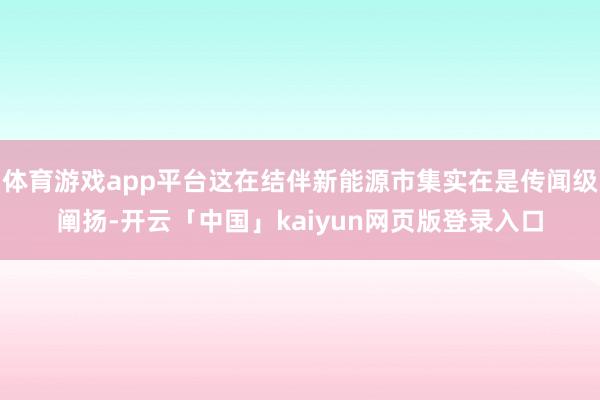 体育游戏app平台这在结伴新能源市集实在是传闻级阐扬-开云「中国」kaiyun网页版登录入口