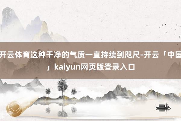 开云体育这种干净的气质一直持续到咫尺-开云「中国」kaiyun网页版登录入口