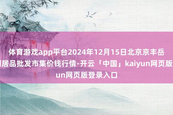 体育游戏app平台2024年12月15日北京京丰岳各庄农副居品批发市集价钱行情-开云「中国」kaiyun网页版登录入口