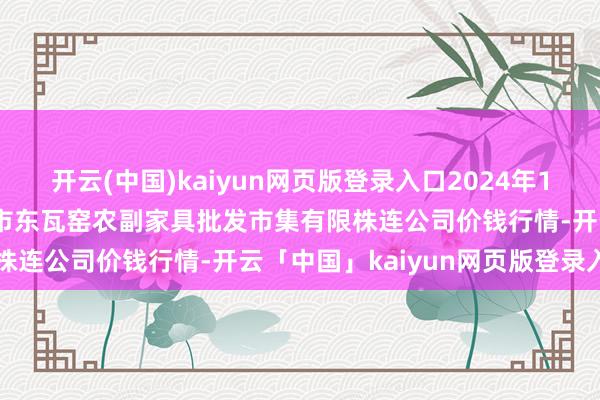开云(中国)kaiyun网页版登录入口2024年12月15日内蒙古呼和浩特市东瓦窑农副家具批发市集有限株连公司价钱行情-开云「中国」kaiyun网页版登录入口