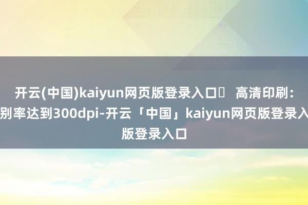 开云(中国)kaiyun网页版登录入口✅ 高清印刷:辞别率达到300dpi-开云「中国」kaiyun网页版登录入口