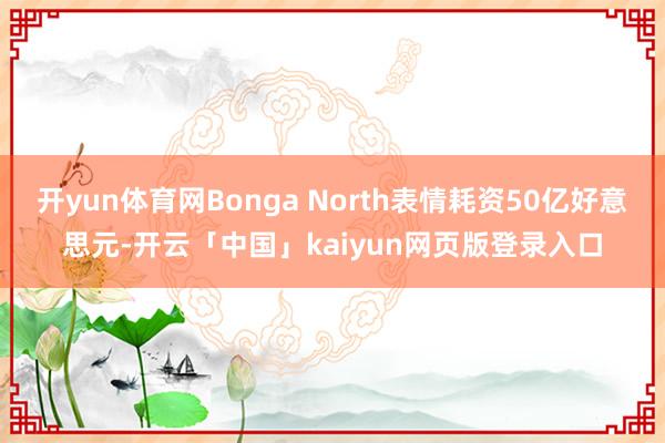 开yun体育网Bonga North表情耗资50亿好意思元-开云「中国」kaiyun网页版登录入口