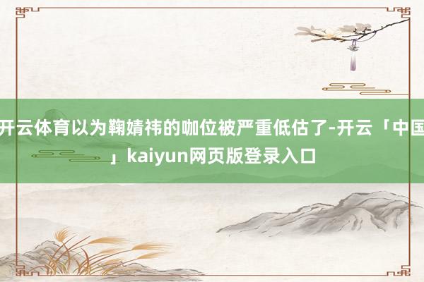 开云体育以为鞠婧祎的咖位被严重低估了-开云「中国」kaiyun网页版登录入口