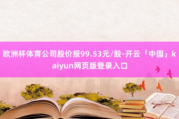 欧洲杯体育公司股价报99.53元/股-开云「中国」kaiyun网页版登录入口