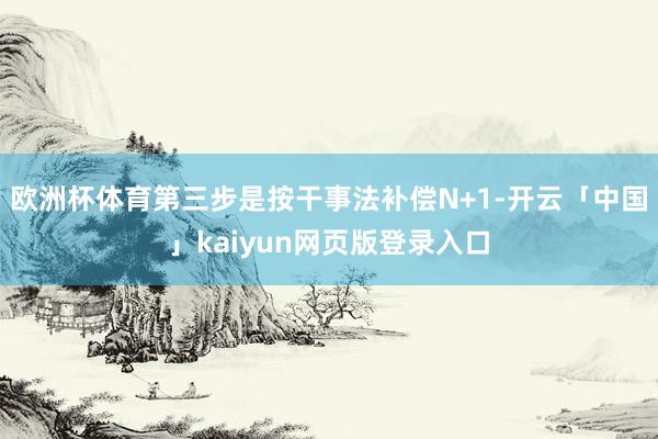 欧洲杯体育第三步是按干事法补偿N+1-开云「中国」kaiyun网页版登录入口