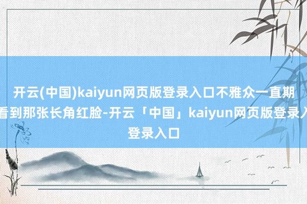 开云(中国)kaiyun网页版登录入口不雅众一直期待看到那张长角红脸-开云「中国」kaiyun网页版登录入口
