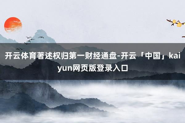 开云体育著述权归第一财经通盘-开云「中国」kaiyun网页版登录入口
