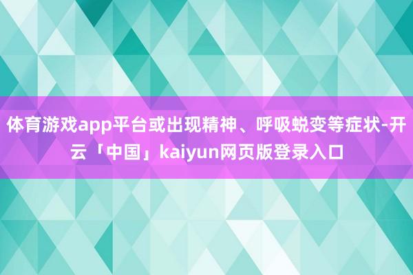 体育游戏app平台或出现精神、呼吸蜕变等症状-开云「中国」kaiyun网页版登录入口