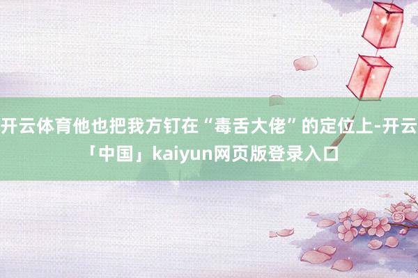 开云体育他也把我方钉在“毒舌大佬”的定位上-开云「中国」kaiyun网页版登录入口