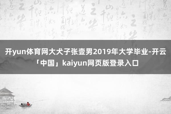 开yun体育网大犬子张壹男2019年大学毕业-开云「中国」kaiyun网页版登录入口