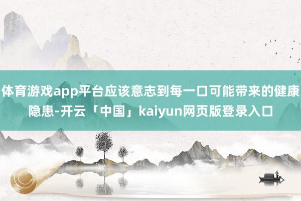 体育游戏app平台应该意志到每一口可能带来的健康隐患-开云「中国」kaiyun网页版登录入口