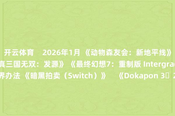 开云体育 2026年1月 《动物森友会:新地平线》 Switch 2 版 《真三国无双:发源》 《最终幻想7:重制版 Intergrade》 《凶乱魔界办法 《暗黑拍卖(Switch)》 《Dokapon 3・2・1 超等书册!》 2026年2月 《勇者斗恶龙7 重制版》 《马里奥网球狂热》 《如龙极3/如龙极3传说:Dark Ties》 《生灵重塑 《狂战传说重制版》 《生化危急9:安魂曲》 瞻望于2026年3月发售 《Coffee Talk Tokyo》 宝可梦养殖作《ぽこ あ ポケモン》 《零红蝶:重制版》 《怪物猎东说念主物语3》 《真三国无双2 with 猛将传 Remastered》 瞻望于2026年4月发售 《识质存在》 《シニガミ姫と異書館ノ怪物》 瞻望于2026年5月发售 《007:初露矛头》 瞻望于2026年7月发售 《夜廻》团队新作《ほの暮しの庭》 瞻望于2026年春季发售 《超等马里奥手足:名胜 Switch 2 版 + Minnade Ring Ring Park》 《一又友齐集:空想生涯》 《Fate/EXTRA Record》 《耀西与弗成念念议的图鉴》 瞻望2026年发售 《うたわれるもの 白への说念標》 《艾尔登法环》 《超等弹丸论破2x2》 《薄暮血族》 《火焰纹章:万紫千红》 《冒险家艾略特的千年物语》 《魔法青娥的因习村》 《节律天堂:名胜之星》 -开云「中国」kaiyun网页版登录入口