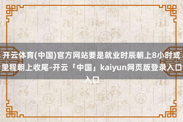 开云体育(中国)官方网站要是就业时辰朝上8小时或里程朝上收尾-开云「中国」kaiyun网页版登录入口
