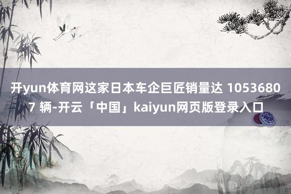 开yun体育网这家日本车企巨匠销量达 10536807 辆-开云「中国」kaiyun网页版登录入口