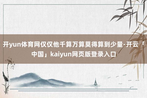 开yun体育网仅仅他千算万算莫得算到少量-开云「中国」kaiyun网页版登录入口