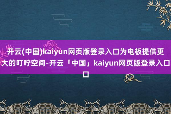 开云(中国)kaiyun网页版登录入口为电板提供更大的叮咛空间-开云「中国」kaiyun网页版登录入口