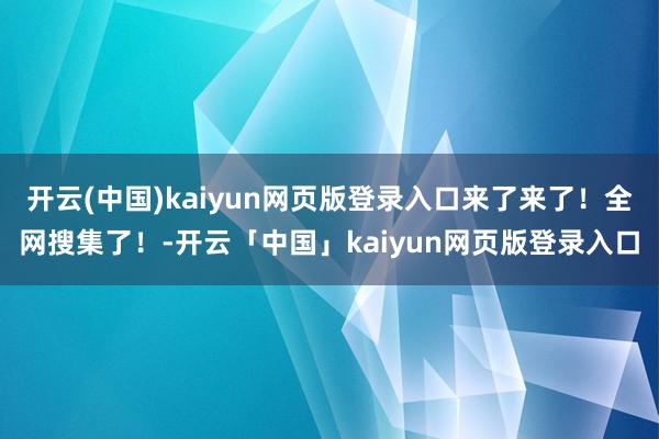 开云(中国)kaiyun网页版登录入口来了来了！全网搜集了！-开云「中国」kaiyun网页版登录入口