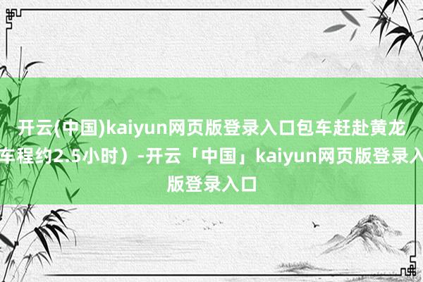 开云(中国)kaiyun网页版登录入口包车赶赴黄龙(车程约2.5小时)-开云「中国」kaiyun网页版登录入口