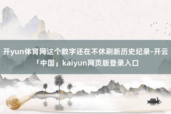 开yun体育网这个数字还在不休刷新历史纪录-开云「中国」kaiyun网页版登录入口