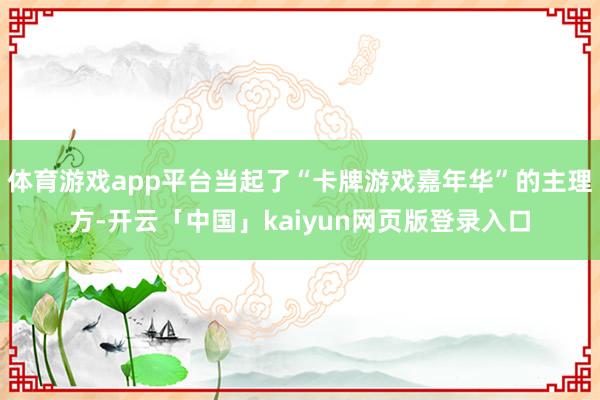 体育游戏app平台当起了“卡牌游戏嘉年华”的主理方-开云「中国」kaiyun网页版登录入口